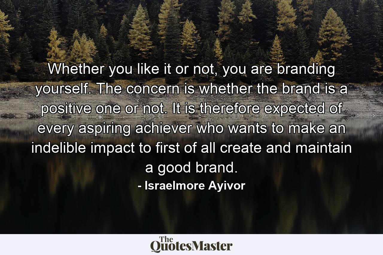 Whether you like it or not, you are branding yourself. The concern is whether the brand is a positive one or not. It is therefore expected of every aspiring achiever who wants to make an indelible impact to first of all create and maintain a good brand. - Quote by Israelmore Ayivor