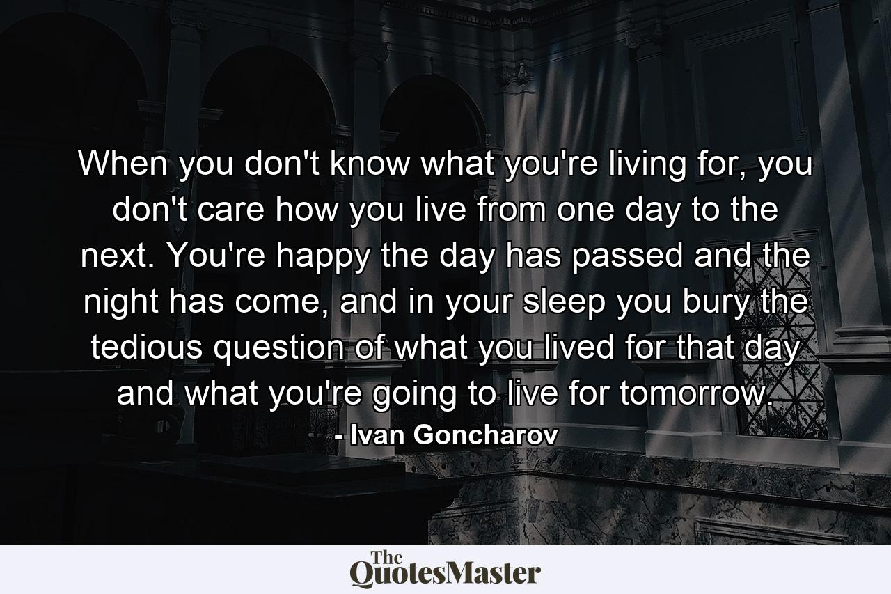 When you don't know what you're living for, you don't care how you live from one day to the next. You're happy the day has passed and the night has come, and in your sleep you bury the tedious question of what you lived for that day and what you're going to live for tomorrow. - Quote by Ivan Goncharov