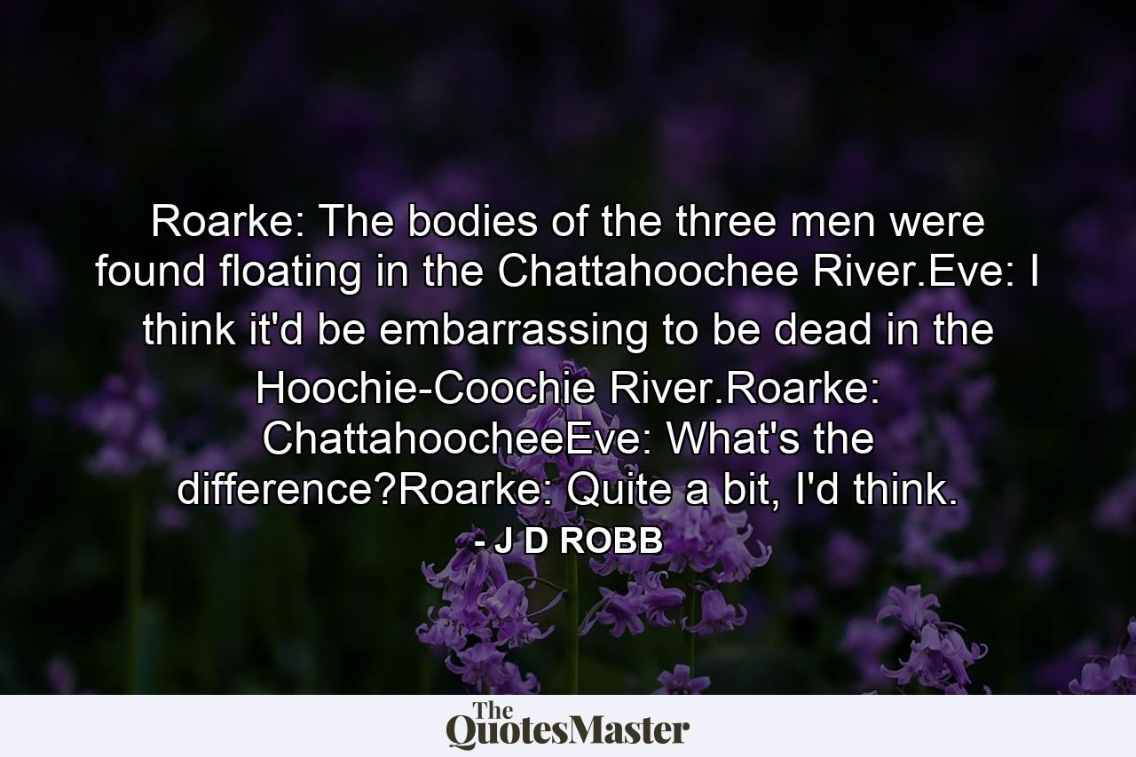 Roarke: The bodies of the three men were found floating in the Chattahoochee River.Eve: I think it'd be embarrassing to be dead in the Hoochie-Coochie River.Roarke: ChattahoocheeEve: What's the difference?Roarke: Quite a bit, I'd think. - Quote by J D ROBB