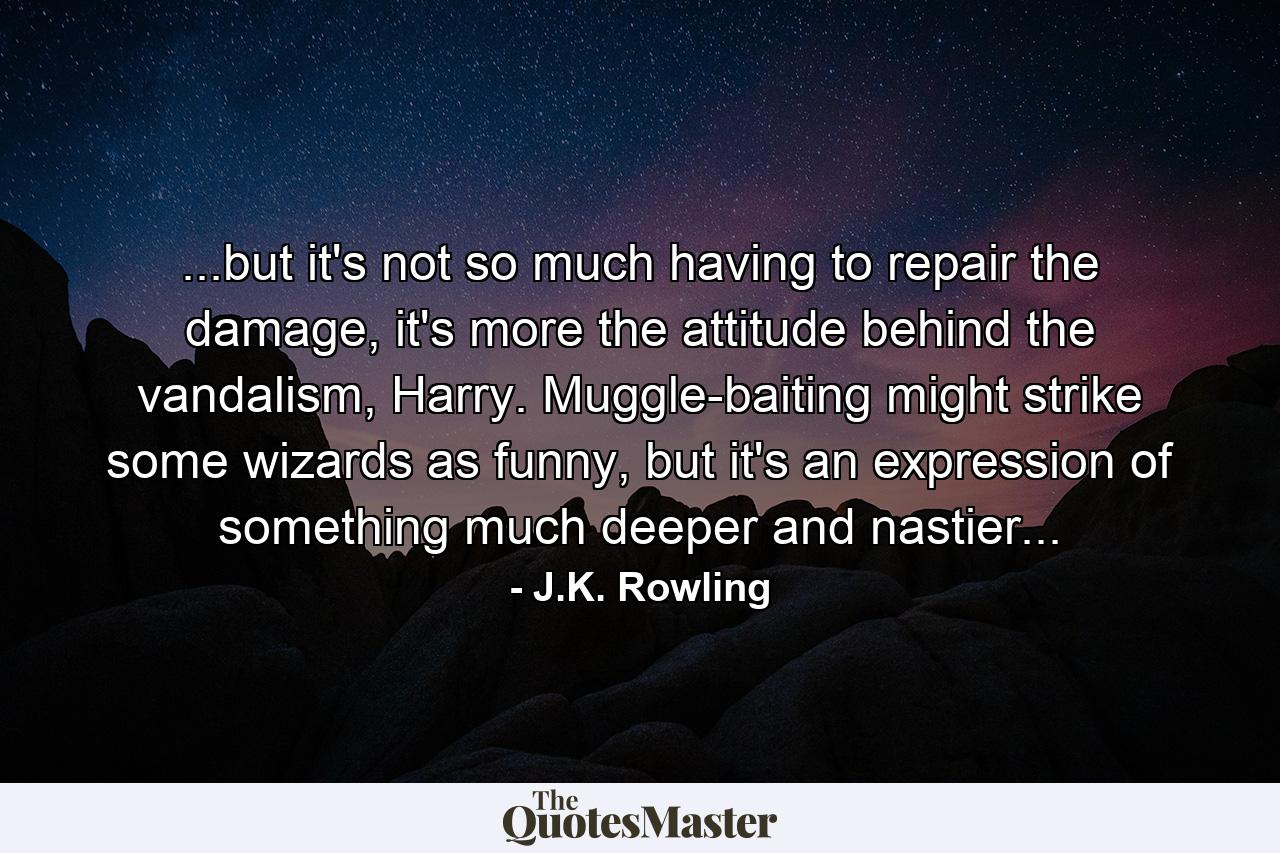 ...but it's not so much having to repair the damage, it's more the attitude behind the vandalism, Harry. Muggle-baiting might strike some wizards as funny, but it's an expression of something much deeper and nastier... - Quote by J.K. Rowling