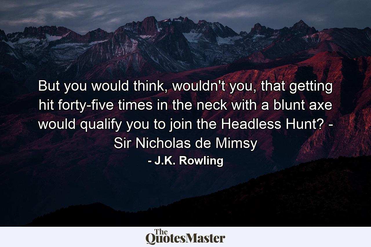 But you would think, wouldn't you, that getting hit forty-five times in the neck with a blunt axe would qualify you to join the Headless Hunt? - Sir Nicholas de Mimsy - Quote by J.K. Rowling