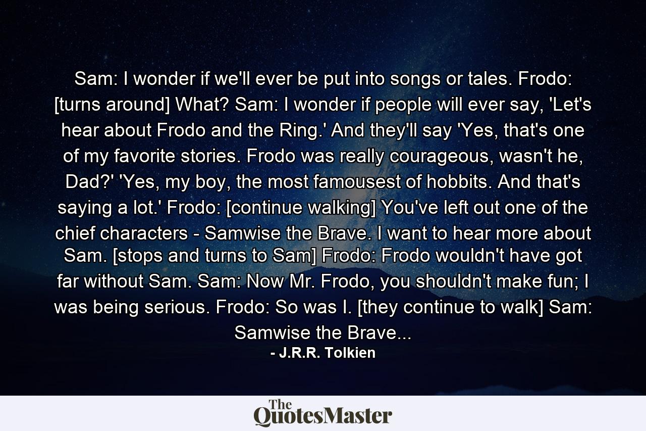 Sam: I wonder if we'll ever be put into songs or tales. Frodo: [turns around] What? Sam: I wonder if people will ever say, 'Let's hear about Frodo and the Ring.' And they'll say 'Yes, that's one of my favorite stories. Frodo was really courageous, wasn't he, Dad?' 'Yes, my boy, the most famousest of hobbits. And that's saying a lot.' Frodo: [continue walking] You've left out one of the chief characters - Samwise the Brave. I want to hear more about Sam. [stops and turns to Sam] Frodo: Frodo wouldn't have got far without Sam. Sam: Now Mr. Frodo, you shouldn't make fun; I was being serious. Frodo: So was I. [they continue to walk] Sam: Samwise the Brave... - Quote by J.R.R. Tolkien