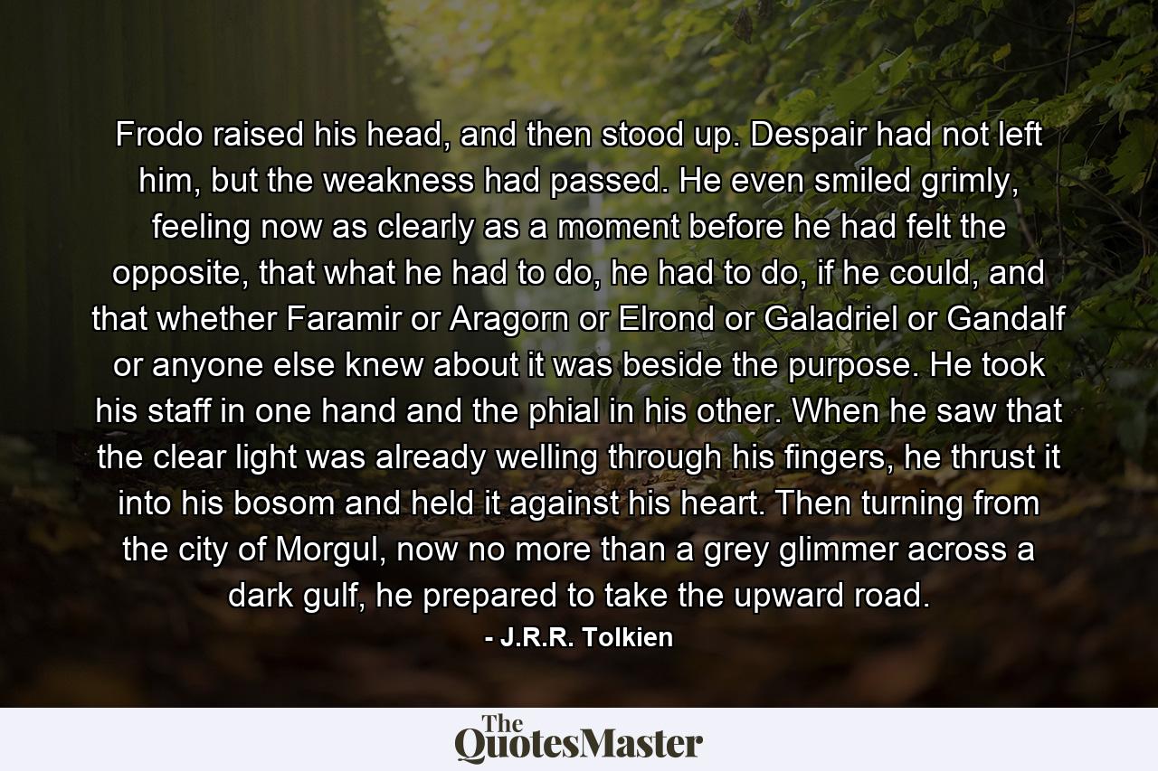 Frodo raised his head, and then stood up. Despair had not left him, but the weakness had passed. He even smiled grimly, feeling now as clearly as a moment before he had felt the opposite, that what he had to do, he had to do, if he could, and that whether Faramir or Aragorn or Elrond or Galadriel or Gandalf or anyone else knew about it was beside the purpose. He took his staff in one hand and the phial in his other. When he saw that the clear light was already welling through his fingers, he thrust it into his bosom and held it against his heart. Then turning from the city of Morgul, now no more than a grey glimmer across a dark gulf, he prepared to take the upward road. - Quote by J.R.R. Tolkien