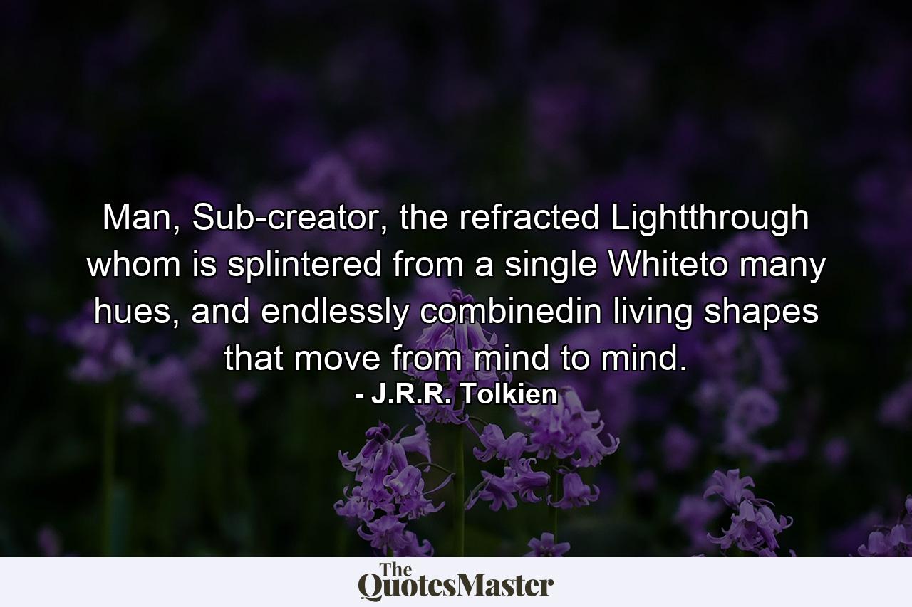 Man, Sub-creator, the refracted Lightthrough whom is splintered from a single Whiteto many hues, and endlessly combinedin living shapes that move from mind to mind. - Quote by J.R.R. Tolkien