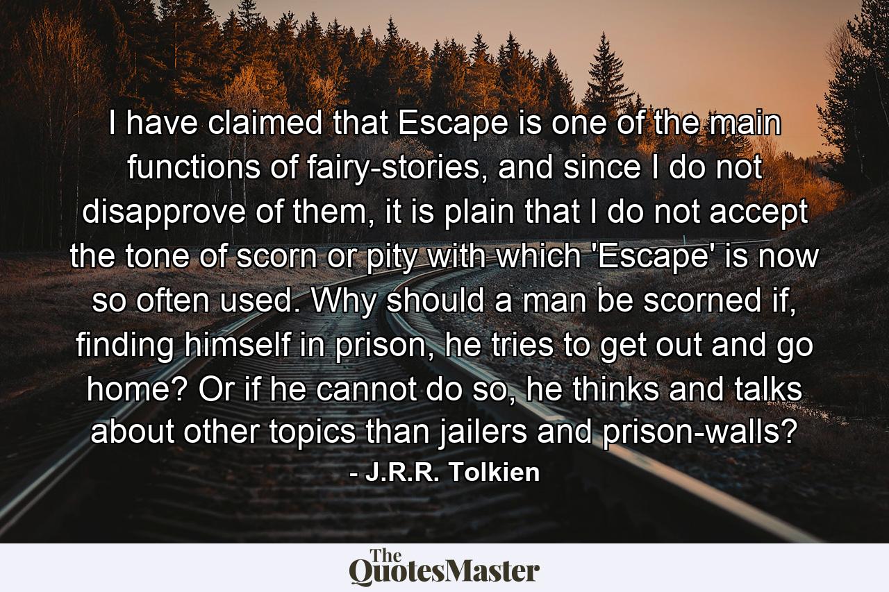 I have claimed that Escape is one of the main functions of fairy-stories, and since I do not disapprove of them, it is plain that I do not accept the tone of scorn or pity with which 'Escape' is now so often used. Why should a man be scorned if, finding himself in prison, he tries to get out and go home? Or if he cannot do so, he thinks and talks about other topics than jailers and prison-walls? - Quote by J.R.R. Tolkien