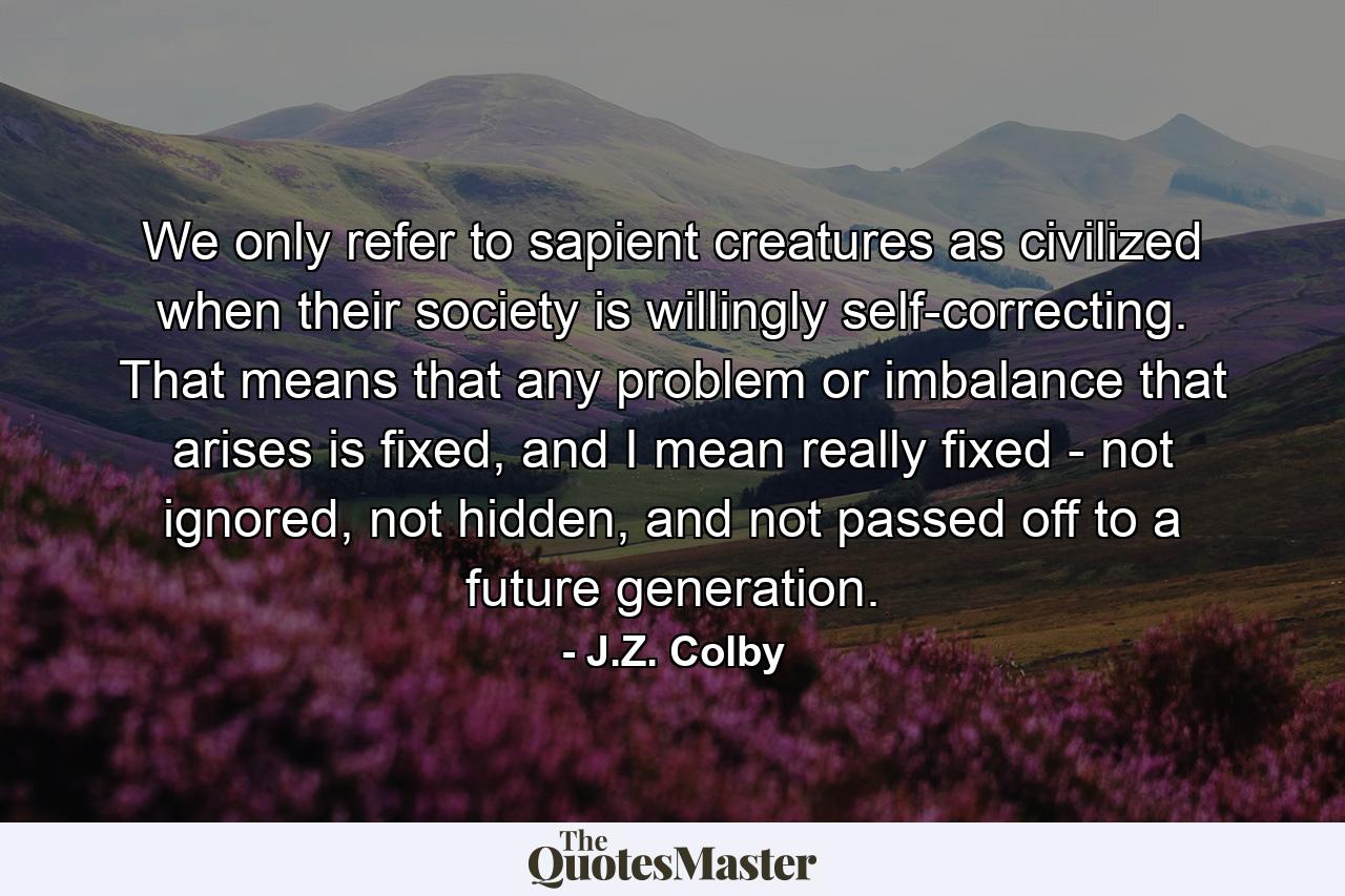 We only refer to sapient creatures as civilized when their society is willingly self-correcting. That means that any problem or imbalance that arises is fixed, and I mean really fixed - not ignored, not hidden, and not passed off to a future generation. - Quote by J.Z. Colby