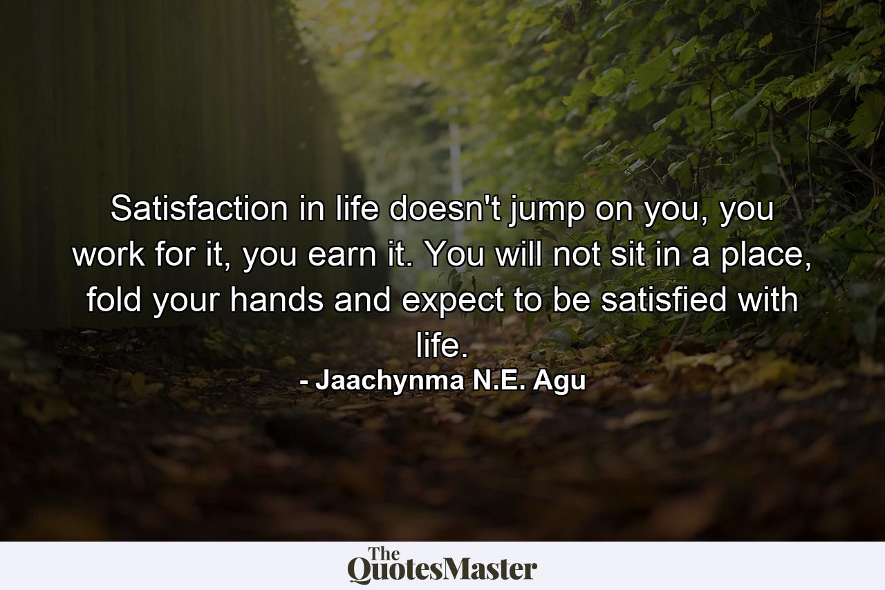 Satisfaction in life doesn't jump on you, you work for it, you earn it. You will not sit in a place, fold your hands and expect to be satisfied with life. - Quote by Jaachynma N.E. Agu