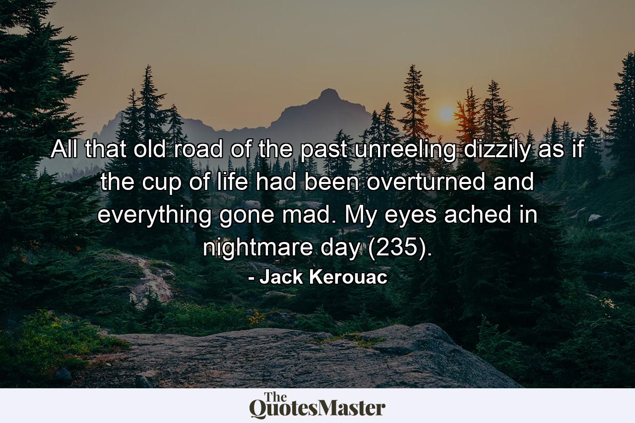 All that old road of the past unreeling dizzily as if the cup of life had been overturned and everything gone mad. My eyes ached in nightmare day (235). - Quote by Jack Kerouac