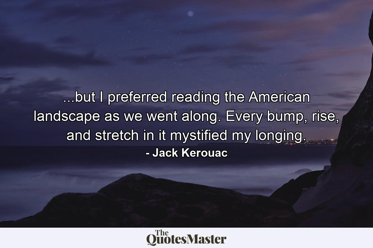 ...but I preferred reading the American landscape as we went along. Every bump, rise, and stretch in it mystified my longing. - Quote by Jack Kerouac