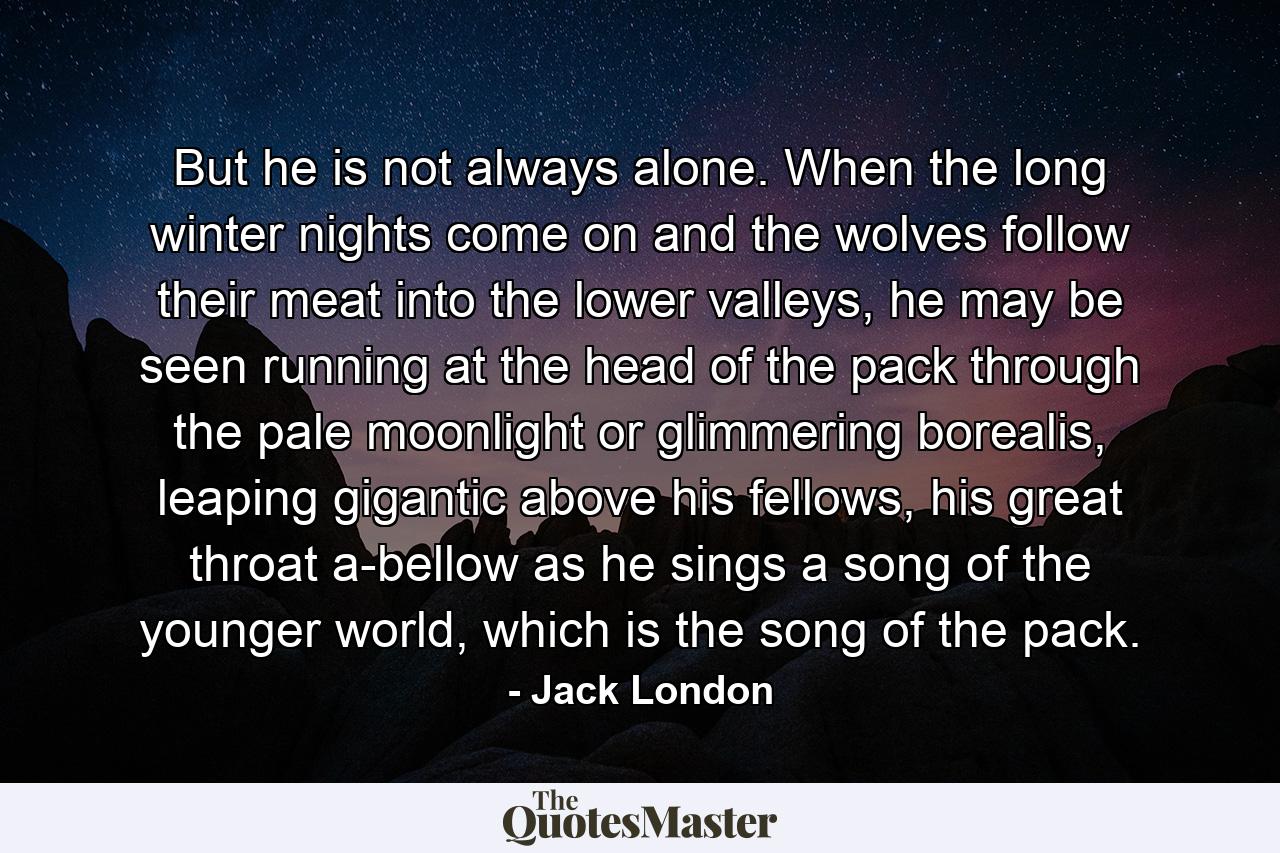 But he is not always alone. When the long winter nights come on and the wolves follow their meat into the lower valleys, he may be seen running at the head of the pack through the pale moonlight or glimmering borealis, leaping gigantic above his fellows, his great throat a-bellow as he sings a song of the younger world, which is the song of the pack. - Quote by Jack London