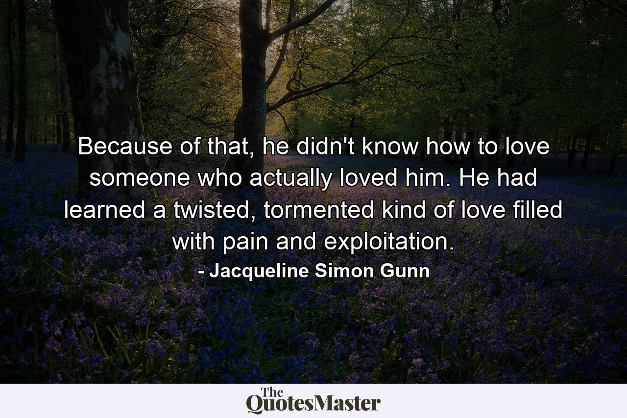 Because of that, he didn't know how to love someone who actually loved him. He had learned a twisted, tormented kind of love filled with pain and exploitation. - Quote by Jacqueline Simon Gunn