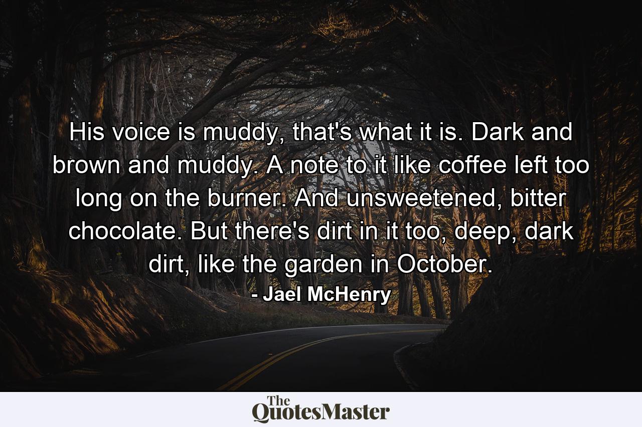 His voice is muddy, that's what it is. Dark and brown and muddy. A note to it like coffee left too long on the burner. And unsweetened, bitter chocolate. But there's dirt in it too, deep, dark dirt, like the garden in October. - Quote by Jael McHenry