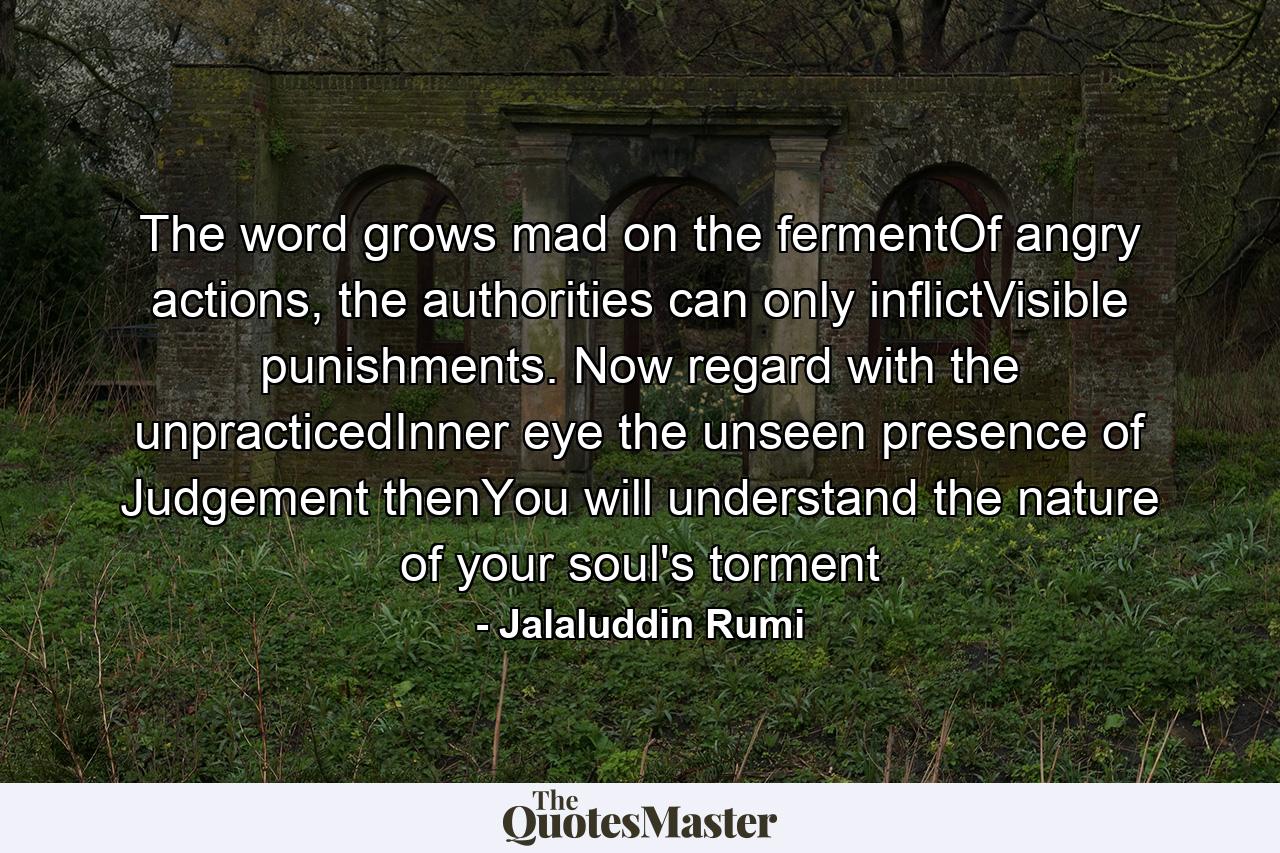 The word grows mad on the fermentOf angry actions, the authorities can only inflictVisible punishments. Now regard with the unpracticedInner eye the unseen presence of Judgement thenYou will understand the nature of your soul's torment - Quote by Jalaluddin Rumi