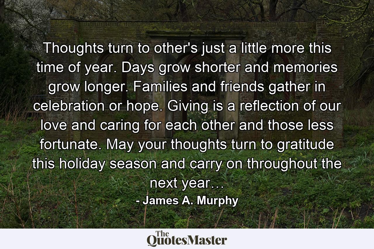 Thoughts turn to other's just a little more this time of year. Days grow shorter and memories grow longer. Families and friends gather in celebration or hope. Giving is a reflection of our love and caring for each other and those less fortunate. May your thoughts turn to gratitude this holiday season and carry on throughout the next year… - Quote by James A. Murphy