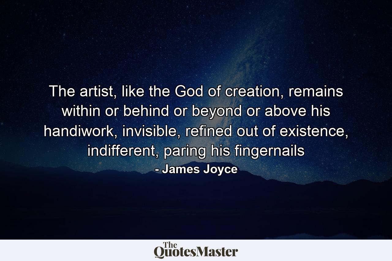 The artist, like the God of creation, remains within or behind or beyond or above his handiwork, invisible, refined out of existence, indifferent, paring his fingernails - Quote by James Joyce