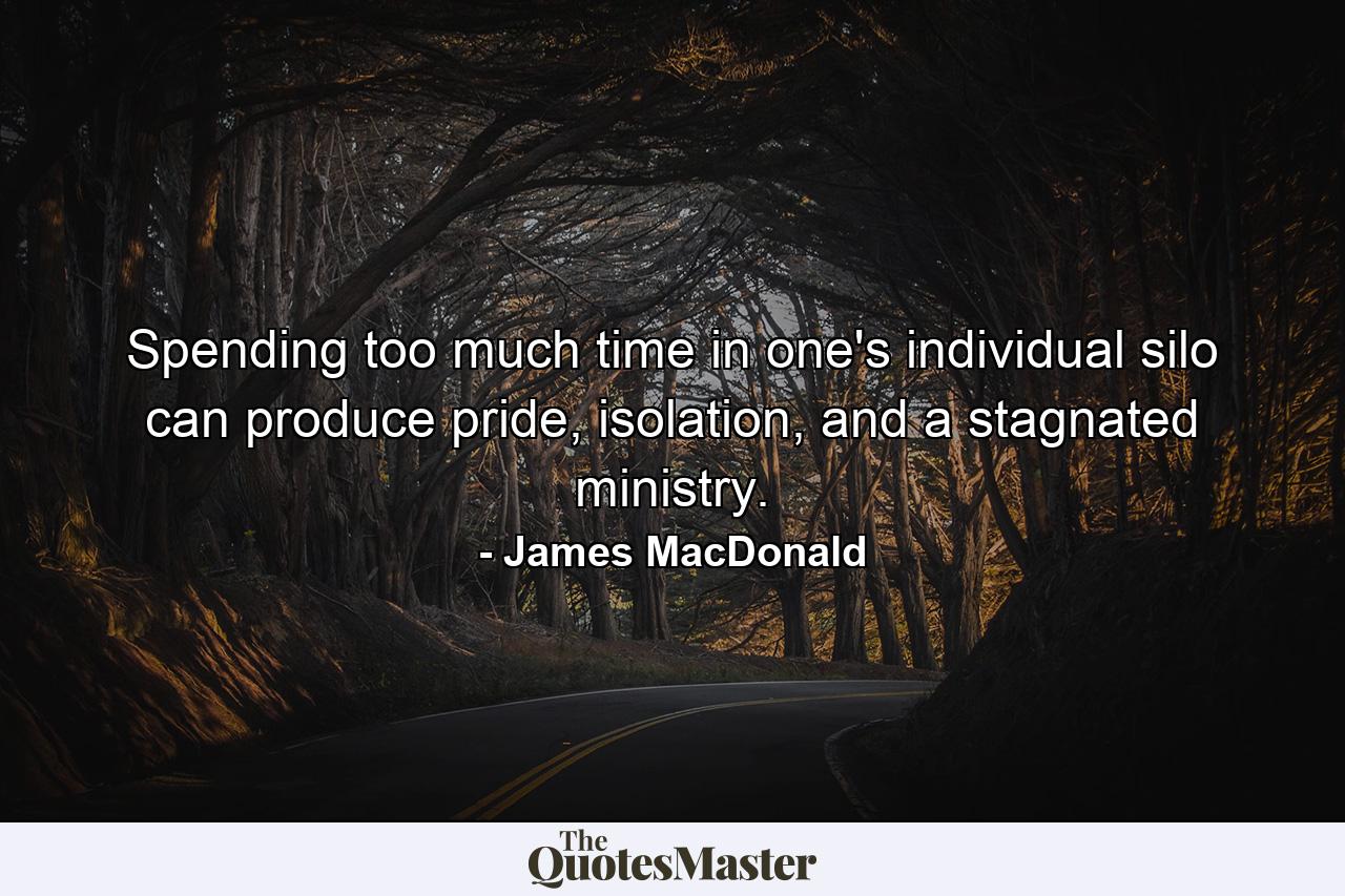 Spending too much time in one's individual silo can produce pride, isolation, and a stagnated ministry. - Quote by James MacDonald