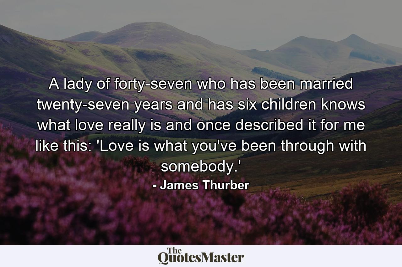 A lady of forty-seven who has been married twenty-seven years and has six children knows what love really is and once described it for me like this: 'Love is what you've been through with somebody.' - Quote by James Thurber