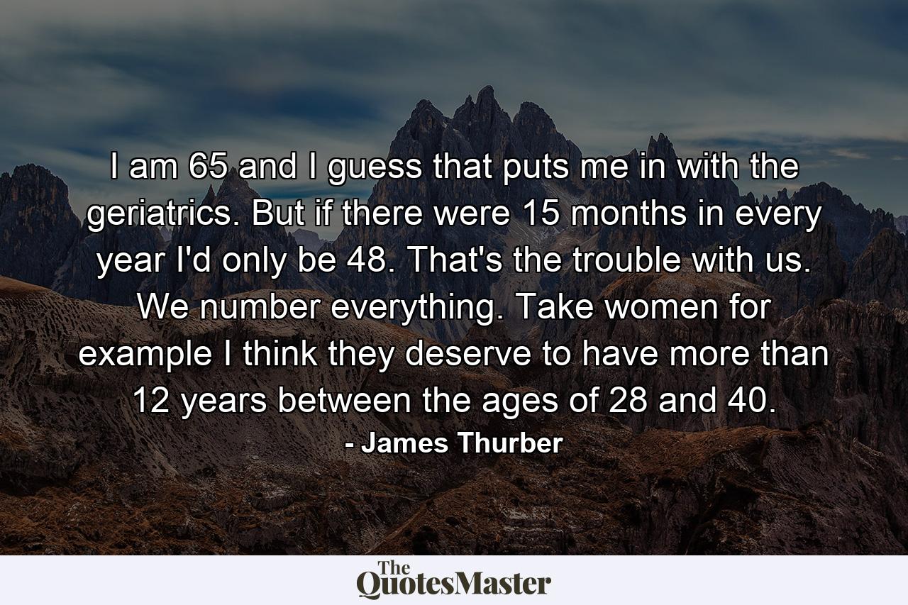 I am 65 and I guess that puts me in with the geriatrics. But if there were 15 months in every year  I'd only be 48. That's the trouble with us. We number everything. Take women  for example  I think they deserve to have more than 12 years between the ages of 28 and 40. - Quote by James Thurber