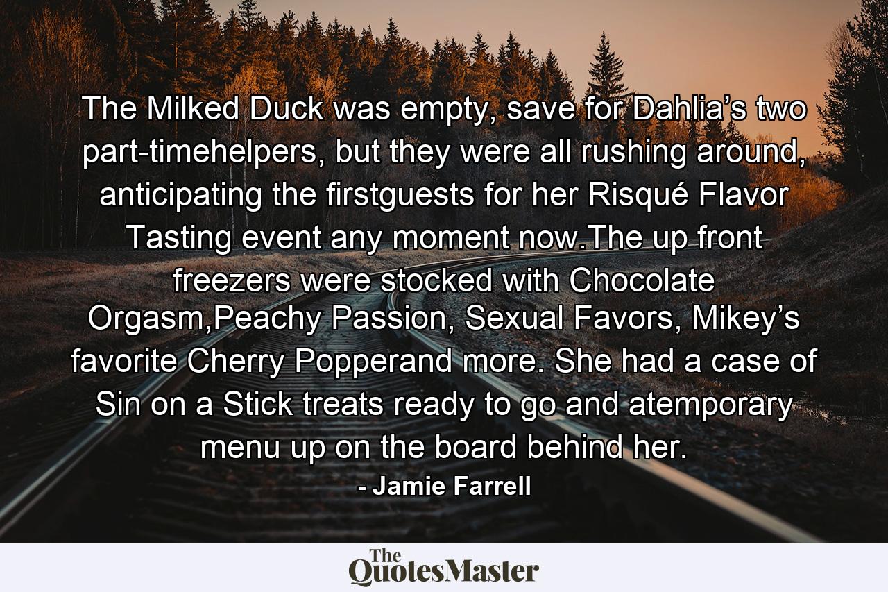 The Milked Duck was empty, save for Dahlia’s two part-timehelpers, but they were all rushing around, anticipating the firstguests for her Risqué Flavor Tasting event any moment now.The up front freezers were stocked with Chocolate Orgasm,Peachy Passion, Sexual Favors, Mikey’s favorite Cherry Popperand more. She had a case of Sin on a Stick treats ready to go and atemporary menu up on the board behind her. - Quote by Jamie Farrell