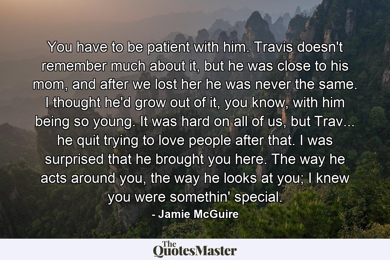 You have to be patient with him. Travis doesn't remember much about it, but he was close to his mom, and after we lost her he was never the same. I thought he'd grow out of it, you know, with him being so young. It was hard on all of us, but Trav... he quit trying to love people after that. I was surprised that he brought you here. The way he acts around you, the way he looks at you; I knew you were somethin' special. - Quote by Jamie McGuire