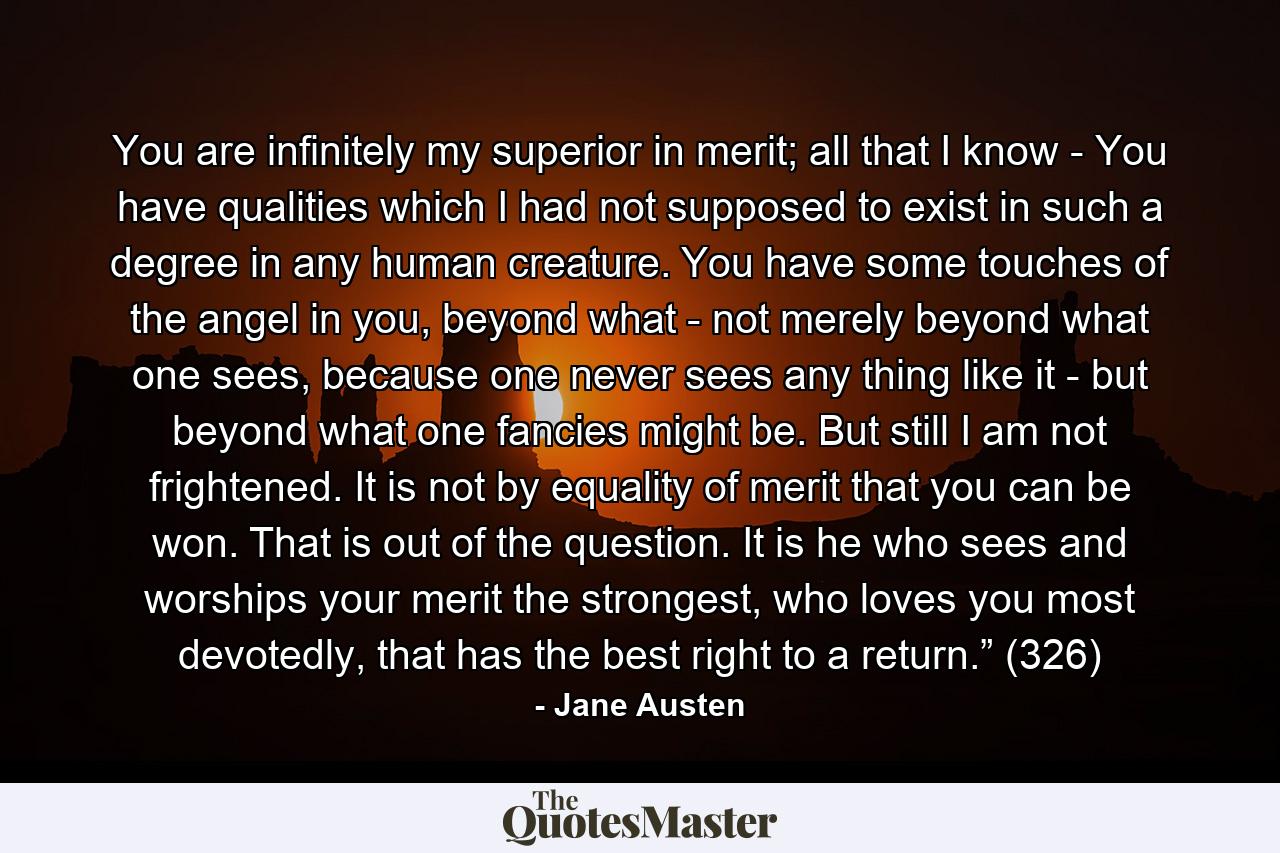 You are infinitely my superior in merit; all that I know - You have qualities which I had not supposed to exist in such a degree in any human creature. You have some touches of the angel in you, beyond what - not merely beyond what one sees, because one never sees any thing like it - but beyond what one fancies might be. But still I am not frightened. It is not by equality of merit that you can be won. That is out of the question. It is he who sees and worships your merit the strongest, who loves you most devotedly, that has the best right to a return.” (326) - Quote by Jane Austen