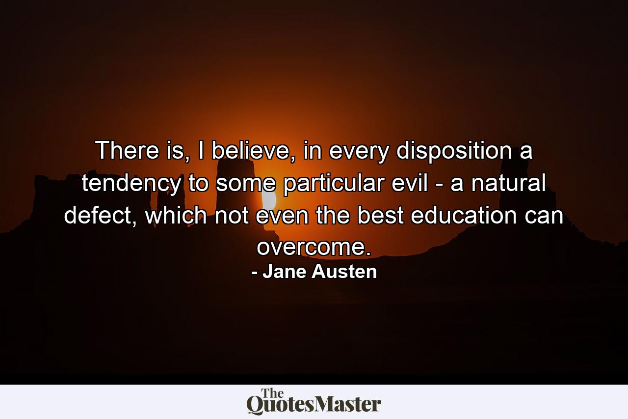 There is, I believe, in every disposition a tendency to some particular evil - a natural defect, which not even the best education can overcome. - Quote by Jane Austen