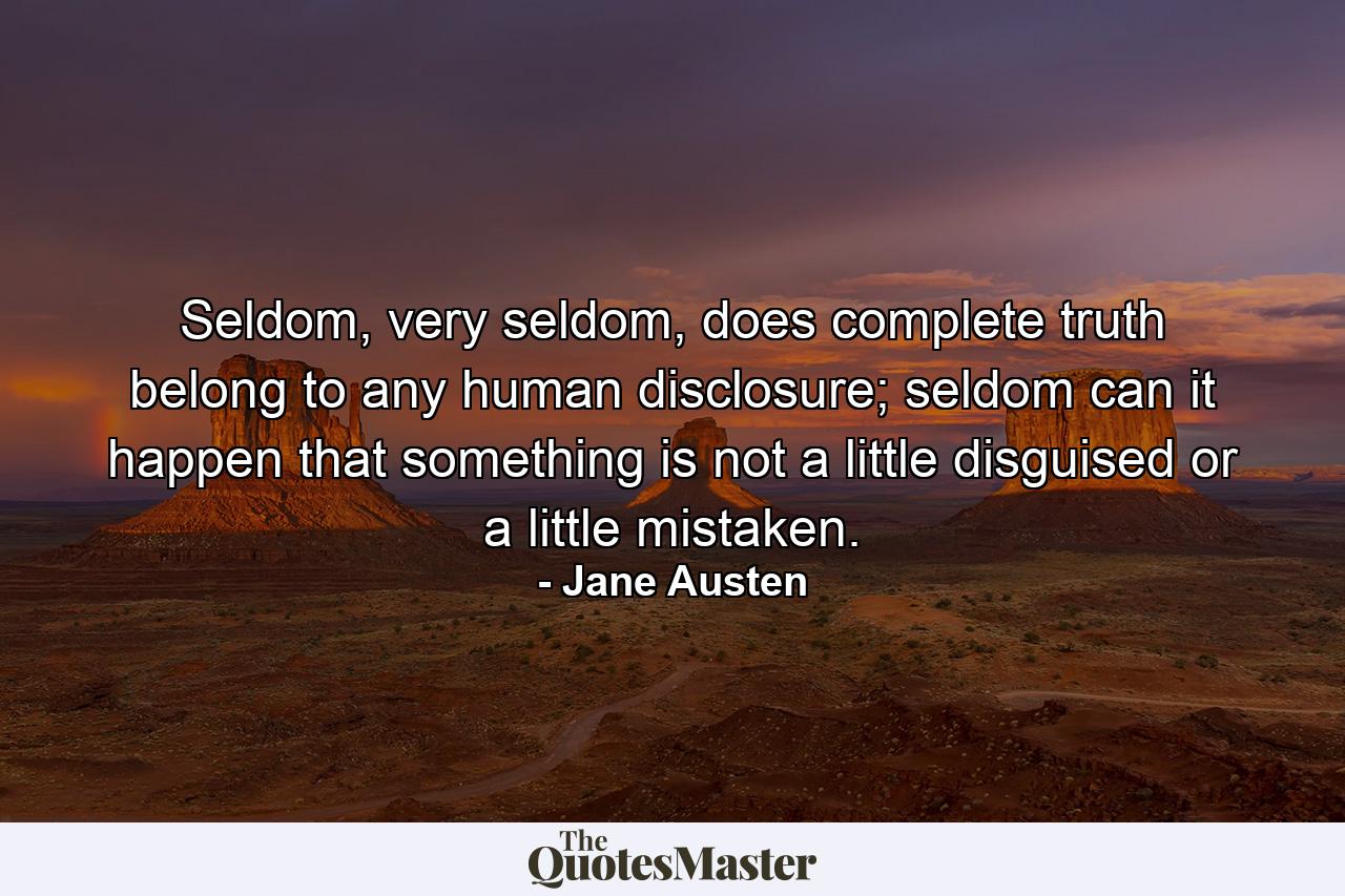 Seldom, very seldom, does complete truth belong to any human disclosure; seldom can it happen that something is not a little disguised or a little mistaken. - Quote by Jane Austen