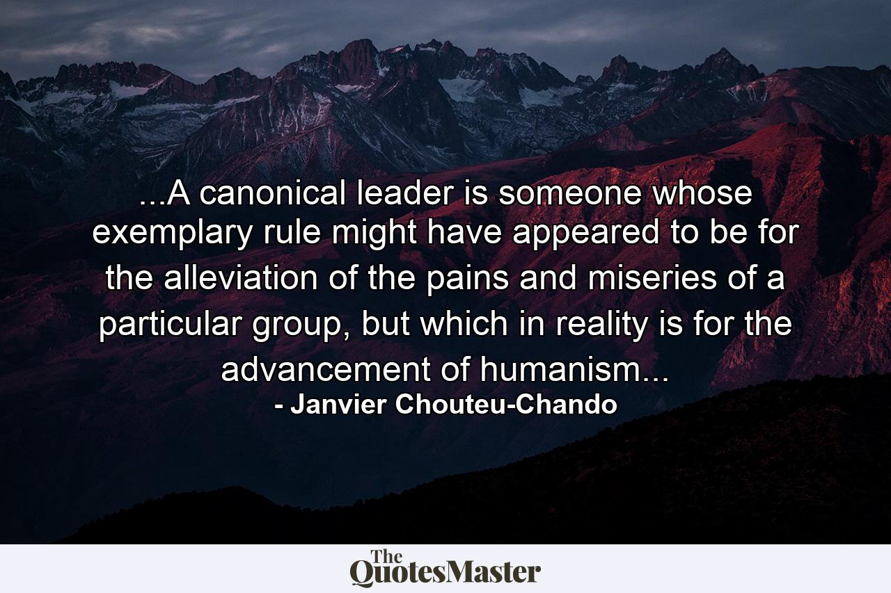 ...A canonical leader is someone whose exemplary rule might have appeared to be for the alleviation of the pains and miseries of a particular group, but which in reality is for the advancement of humanism... - Quote by Janvier Chouteu-Chando