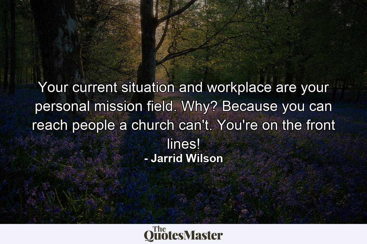 Your current situation and workplace are your personal mission field. Why? Because you can reach people a church can't. You're on the front lines! - Quote by Jarrid Wilson