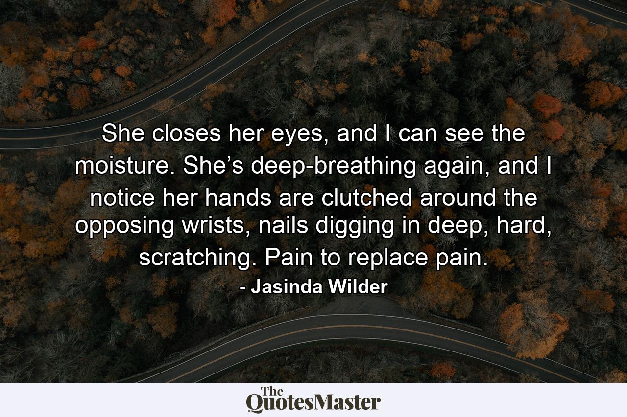 She closes her eyes, and I can see the moisture. She’s deep-breathing again, and I notice her hands are clutched around the opposing wrists, nails digging in deep, hard, scratching. Pain to replace pain. - Quote by Jasinda Wilder