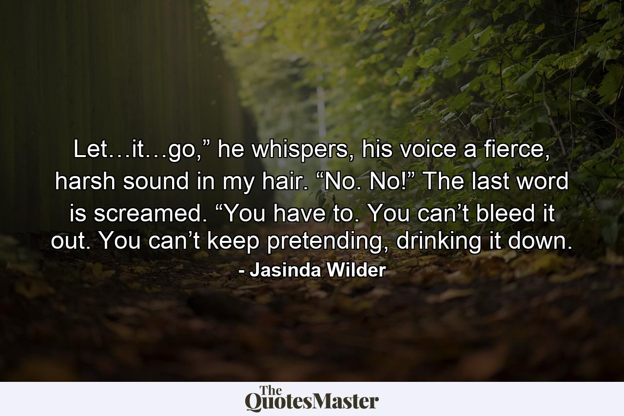 Let…it…go,” he whispers, his voice a fierce, harsh sound in my hair. “No. No!” The last word is screamed. “You have to. You can’t bleed it out. You can’t keep pretending, drinking it down. - Quote by Jasinda Wilder