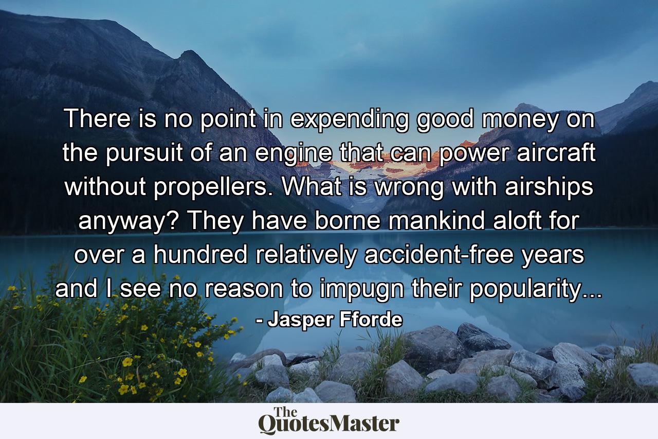 There is no point in expending good money on the pursuit of an engine that can power aircraft without propellers. What is wrong with airships anyway? They have borne mankind aloft for over a hundred relatively accident-free years and I see no reason to impugn their popularity... - Quote by Jasper Fforde