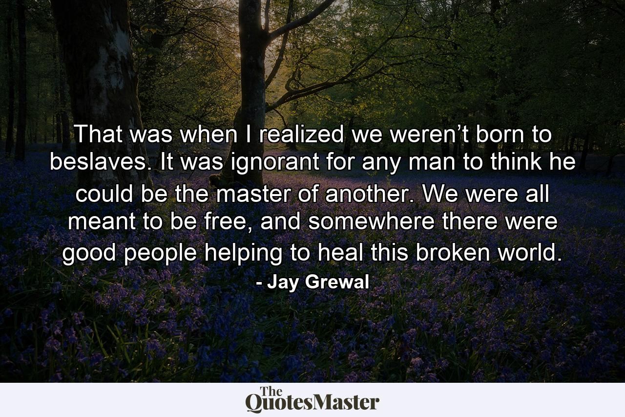 That was when I realized we weren’t born to beslaves. It was ignorant for any man to think he could be the master of another. We were all meant to be free, and somewhere there were good people helping to heal this broken world. - Quote by Jay Grewal