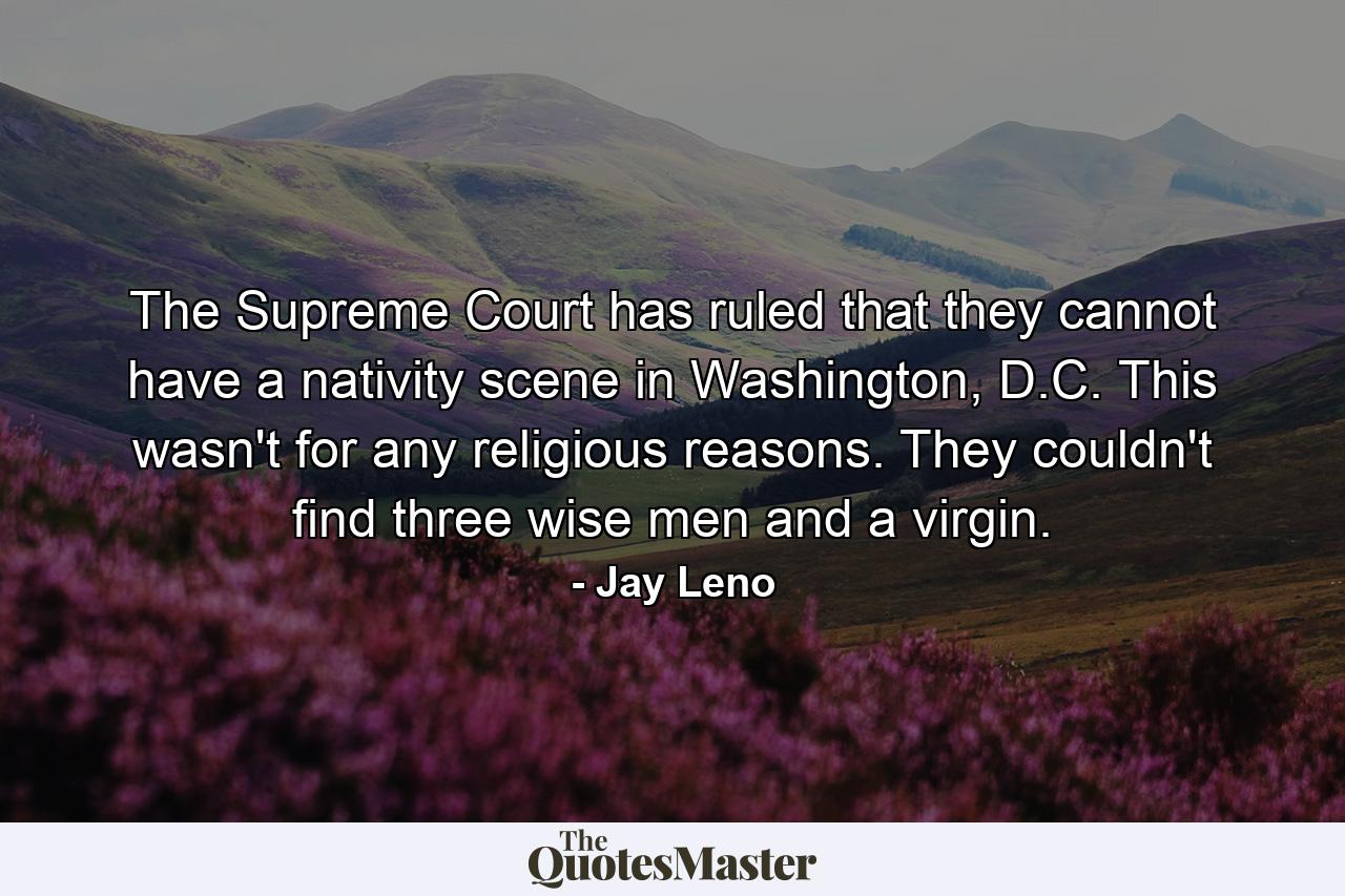 The Supreme Court has ruled that they cannot have a nativity scene in Washington, D.C. This wasn't for any religious reasons. They couldn't find three wise men and a virgin. - Quote by Jay Leno