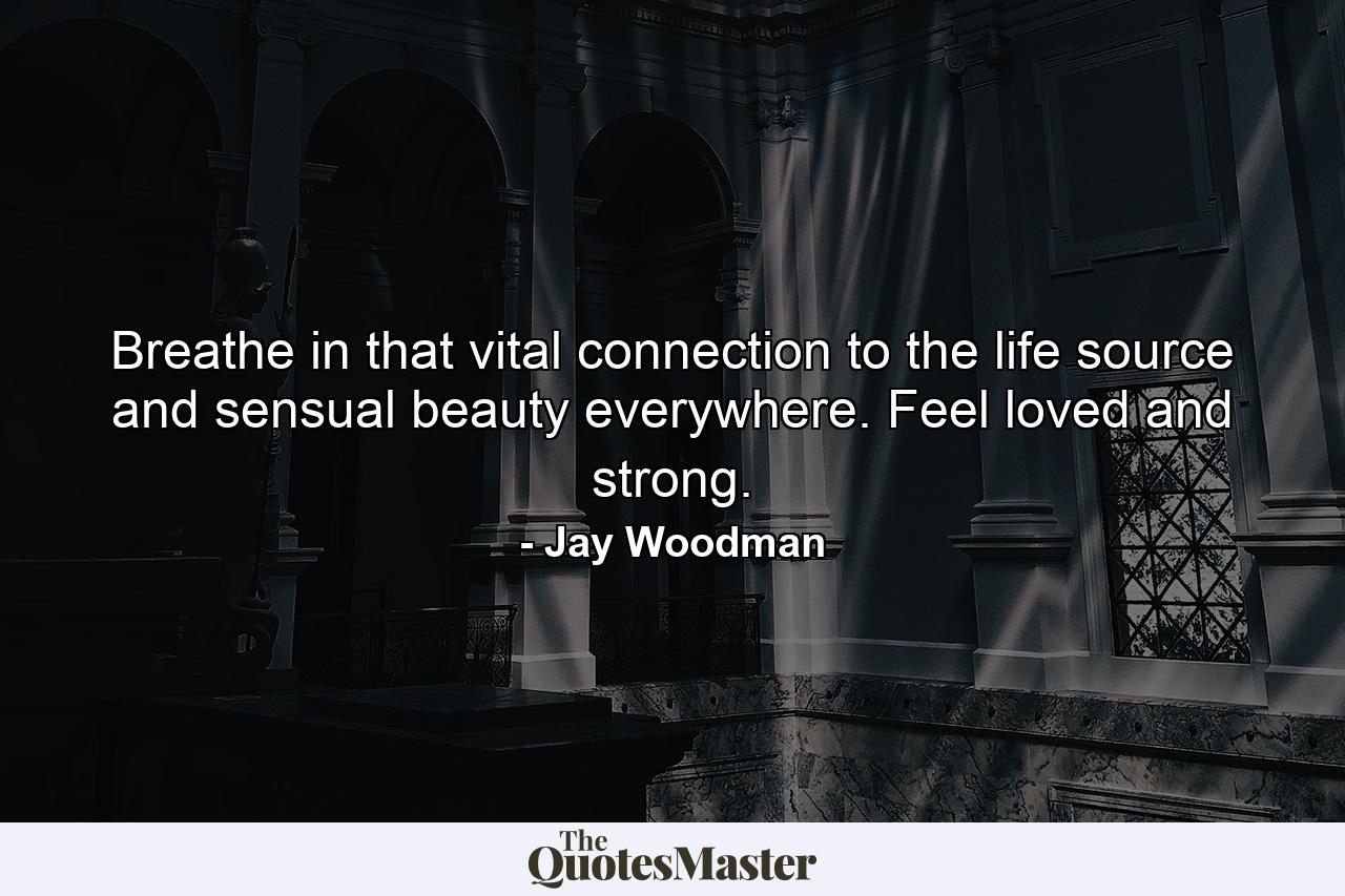 Breathe in that vital connection to the life source and sensual beauty everywhere. Feel loved and strong. - Quote by Jay Woodman