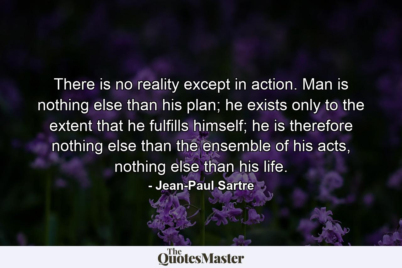 There is no reality except in action. Man is nothing else than his plan; he exists only to the extent that he fulfills himself; he is therefore nothing else than the ensemble of his acts, nothing else than his life. - Quote by Jean-Paul Sartre