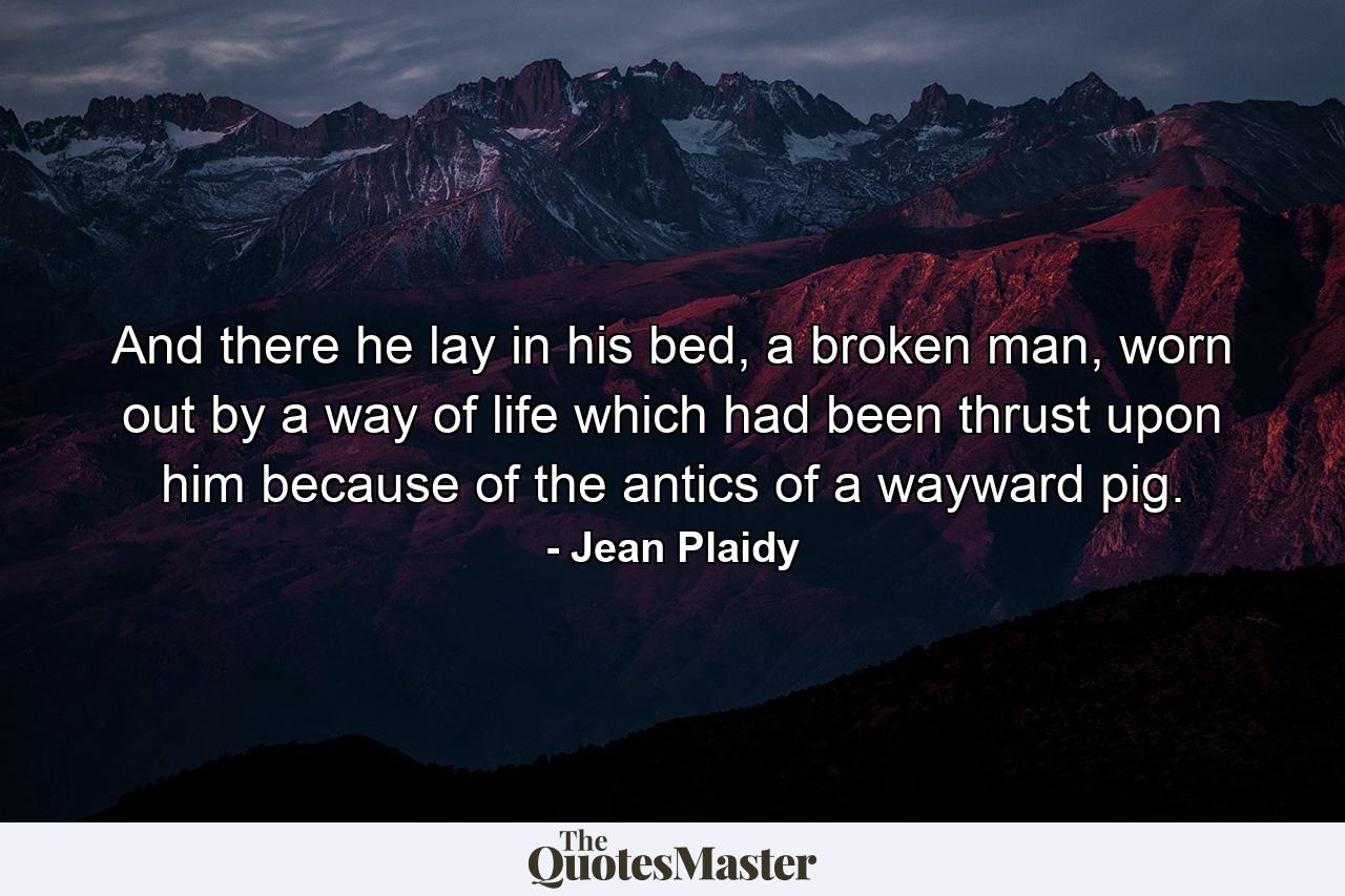 And there he lay in his bed, a broken man, worn out by a way of life which had been thrust upon him because of the antics of a wayward pig. - Quote by Jean Plaidy