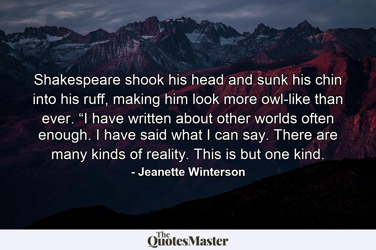 Shakespeare shook his head and sunk his chin into his ruff, making him look more owl-like than ever. “I have written about other worlds often enough. I have said what I can say. There are many kinds of reality. This is but one kind. - Quote by Jeanette Winterson