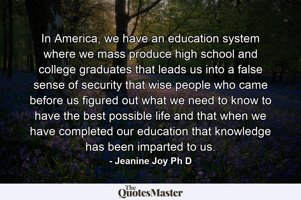 In America, we have an education system where we mass produce high school and college graduates that leads us into a false sense of security that wise people who came before us figured out what we need to know to have the best possible life and that when we have completed our education that knowledge has been imparted to us. - Quote by Jeanine Joy Ph D