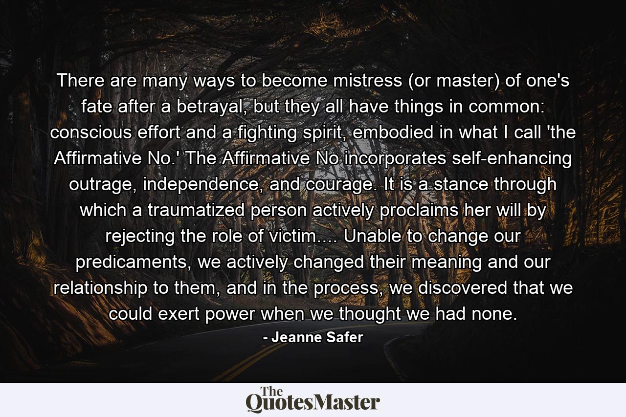 There are many ways to become mistress (or master) of one's fate after a betrayal, but they all have things in common: conscious effort and a fighting spirit, embodied in what I call 'the Affirmative No.' The Affirmative No incorporates self-enhancing outrage, independence, and courage. It is a stance through which a traumatized person actively proclaims her will by rejecting the role of victim.... Unable to change our predicaments, we actively changed their meaning and our relationship to them, and in the process, we discovered that we could exert power when we thought we had none. - Quote by Jeanne Safer