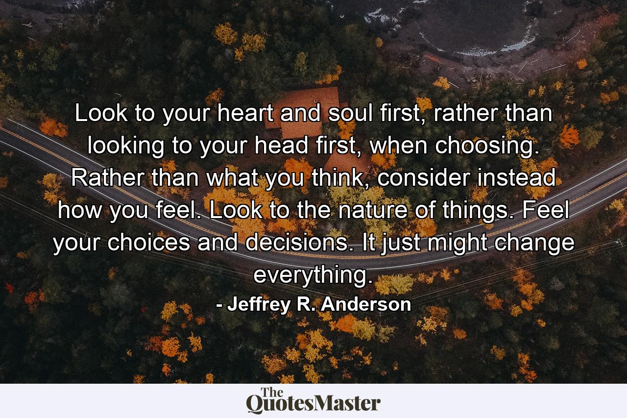 Look to your heart and soul first, rather than looking to your head first, when choosing. Rather than what you think, consider instead how you feel. Look to the nature of things. Feel your choices and decisions. It just might change everything. - Quote by Jeffrey R. Anderson