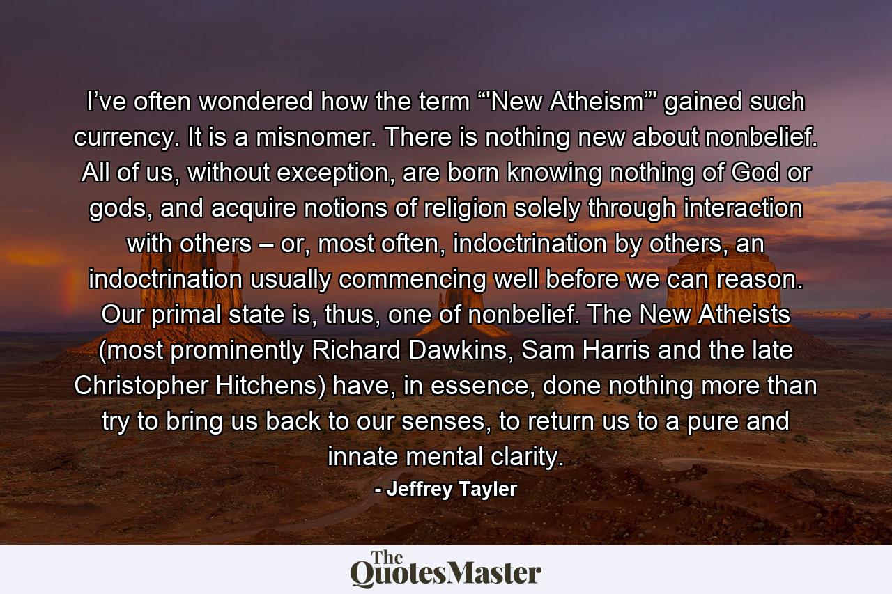 I’ve often wondered how the term “'New Atheism”' gained such currency. It is a misnomer. There is nothing new about nonbelief. All of us, without exception, are born knowing nothing of God or gods, and acquire notions of religion solely through interaction with others – or, most often, indoctrination by others, an indoctrination usually commencing well before we can reason. Our primal state is, thus, one of nonbelief. The New Atheists (most prominently Richard Dawkins, Sam Harris and the late Christopher Hitchens) have, in essence, done nothing more than try to bring us back to our senses, to return us to a pure and innate mental clarity. - Quote by Jeffrey Tayler