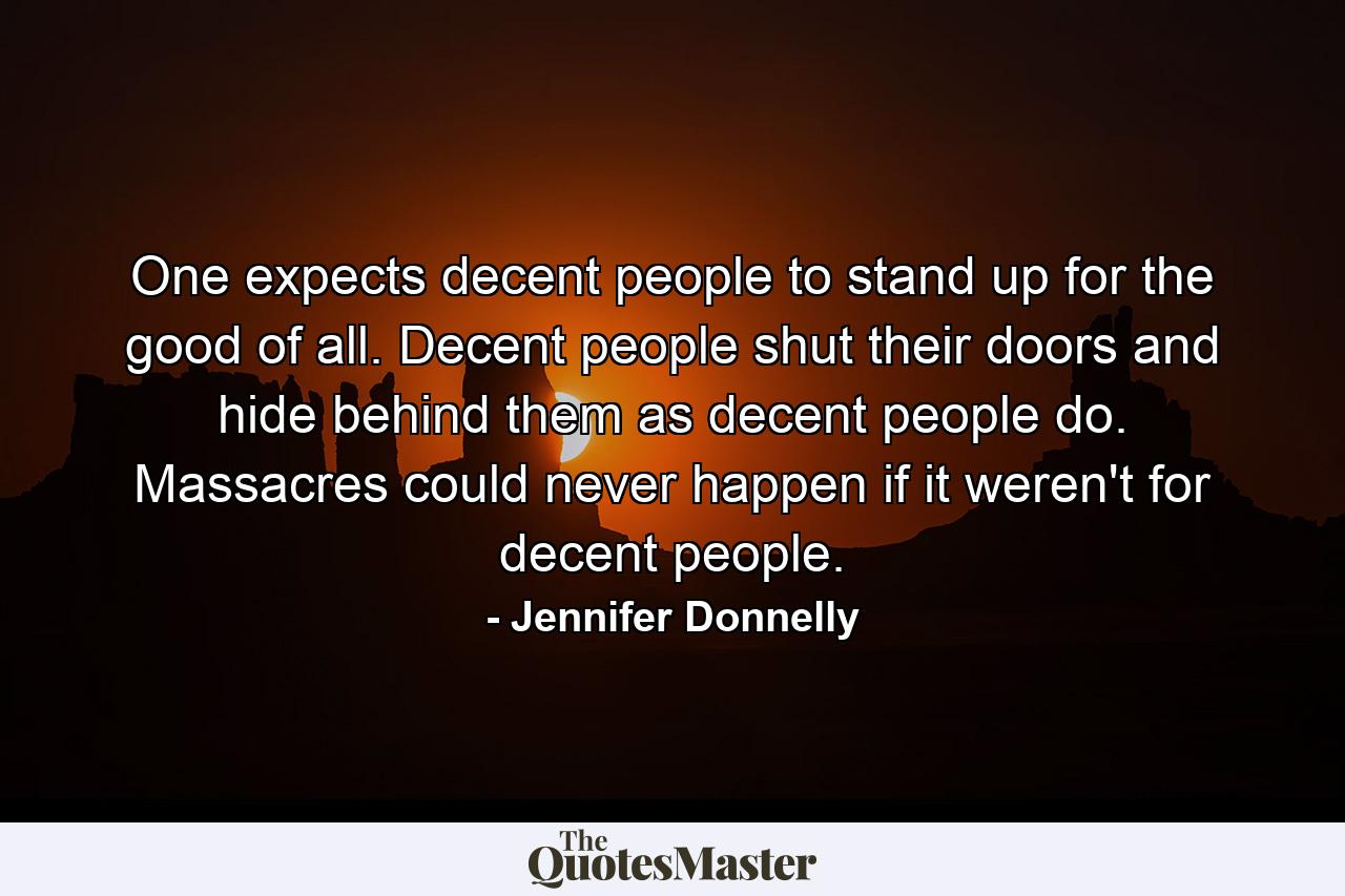 One expects decent people to stand up for the good of all. Decent people shut their doors and hide behind them as decent people do. Massacres could never happen if it weren't for decent people. - Quote by Jennifer Donnelly