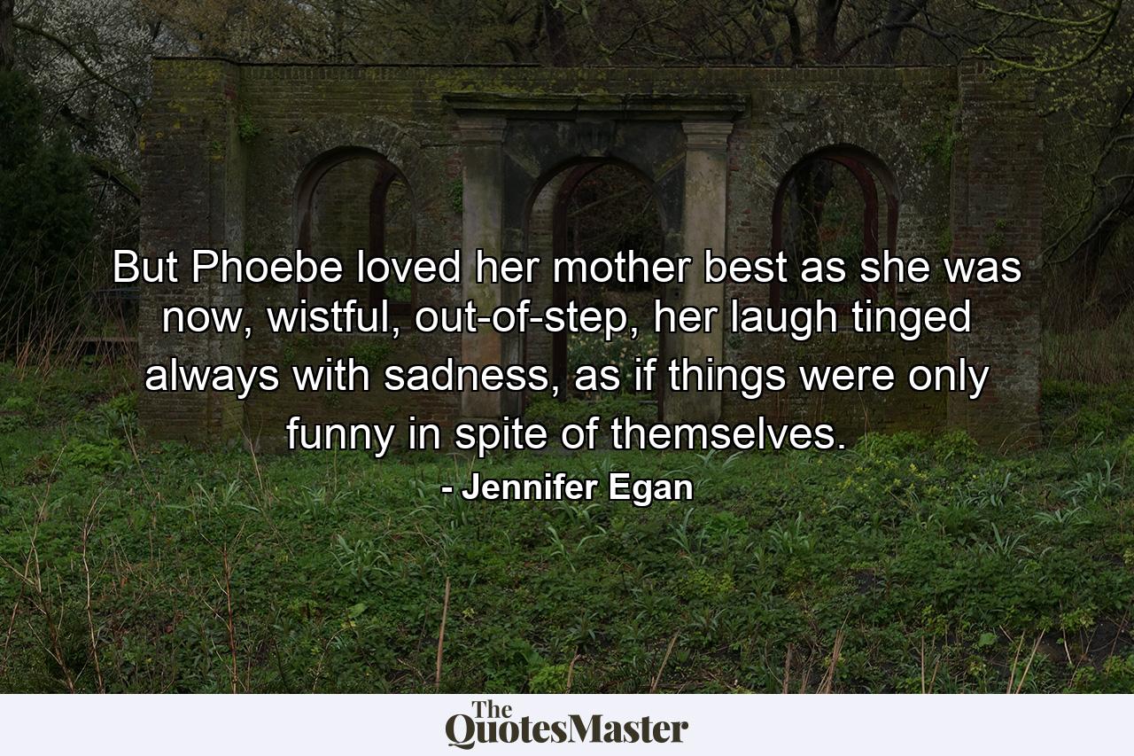 But Phoebe loved her mother best as she was now, wistful, out-of-step, her laugh tinged always with sadness, as if things were only funny in spite of themselves. - Quote by Jennifer Egan