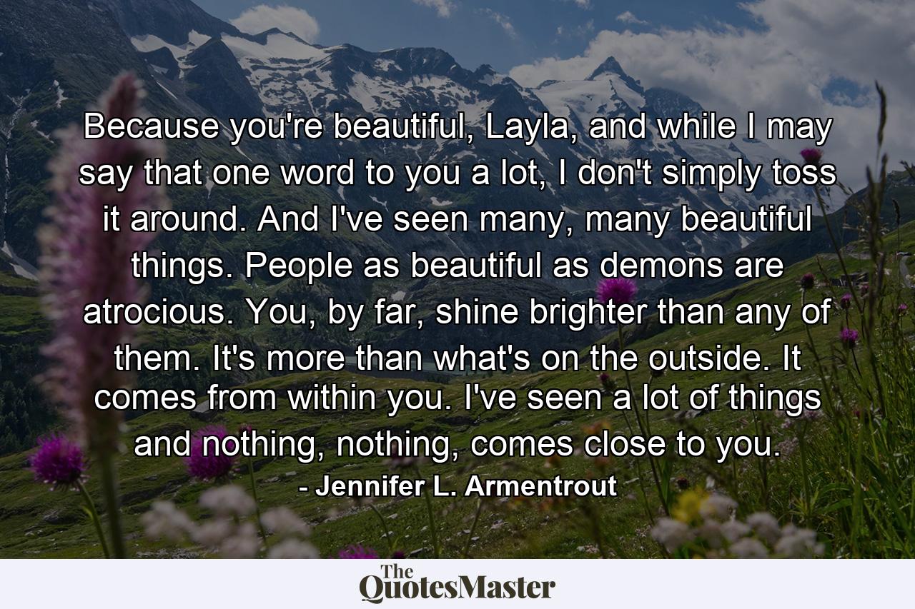 Because you're beautiful, Layla, and while I may say that one word to you a lot, I don't simply toss it around. And I've seen many, many beautiful things. People as beautiful as demons are atrocious. You, by far, shine brighter than any of them. It's more than what's on the outside. It comes from within you. I've seen a lot of things and nothing, nothing, comes close to you. - Quote by Jennifer L. Armentrout