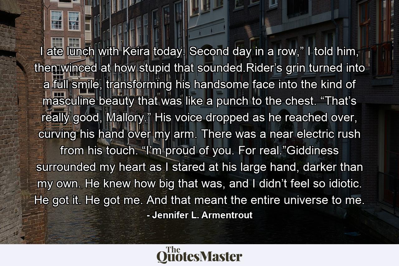 I ate lunch with Keira today. Second day in a row,” I told him, then winced at how stupid that sounded.Rider’s grin turned into a full smile, transforming his handsome face into the kind of masculine beauty that was like a punch to the chest. “That’s really good, Mallory.” His voice dropped as he reached over, curving his hand over my arm. There was a near electric rush from his touch. “I’m proud of you. For real.”Giddiness surrounded my heart as I stared at his large hand, darker than my own. He knew how big that was, and I didn’t feel so idiotic. He got it. He got me. And that meant the entire universe to me. - Quote by Jennifer L. Armentrout