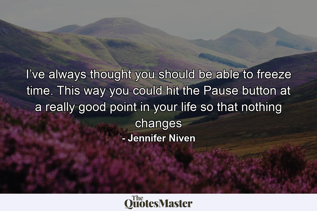 I’ve always thought you should be able to freeze time. This way you could hit the Pause button at a really good point in your life so that nothing changes - Quote by Jennifer Niven