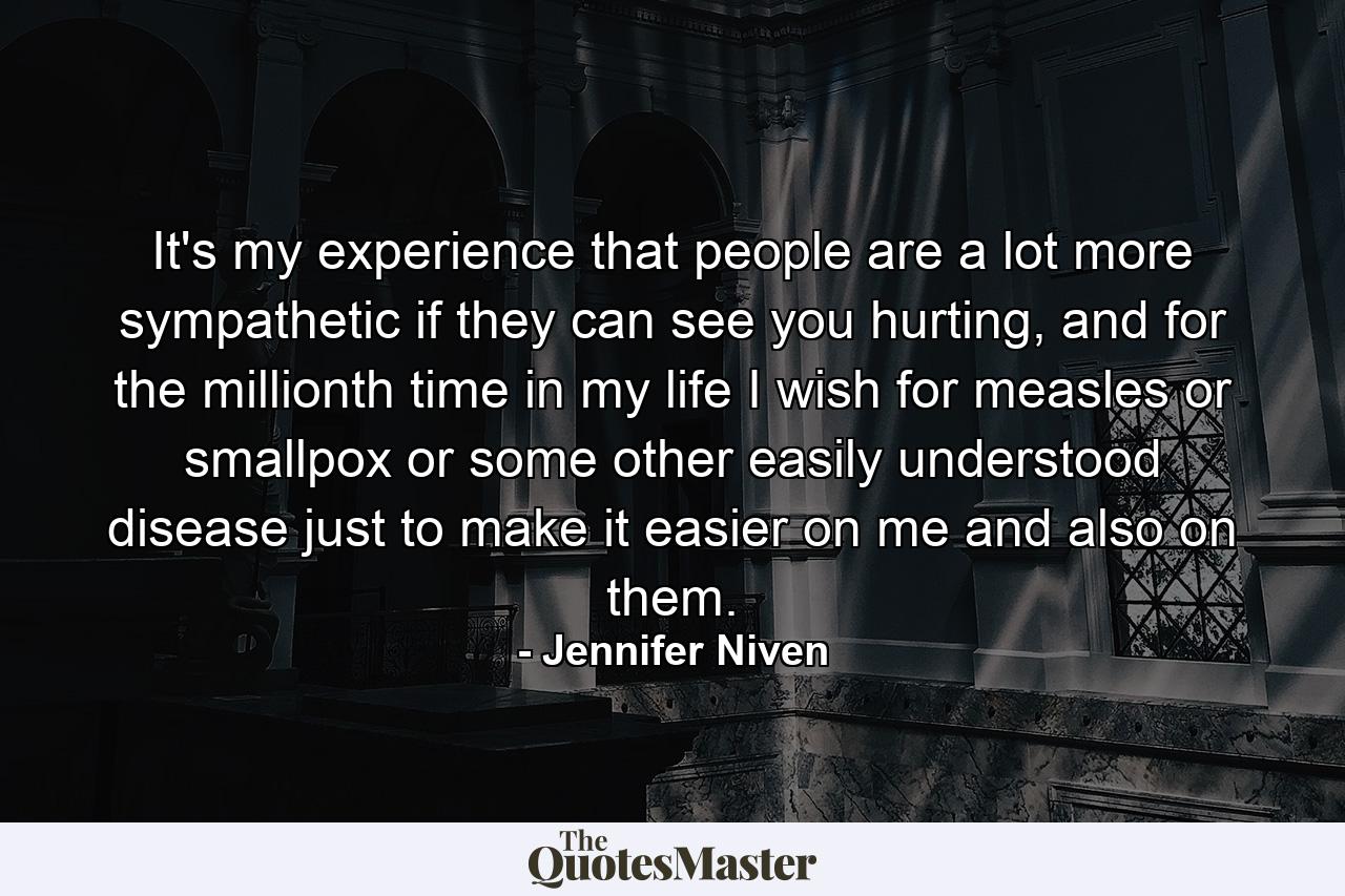 It's my experience that people are a lot more sympathetic if they can see you hurting, and for the millionth time in my life I wish for measles or smallpox or some other easily understood disease just to make it easier on me and also on them. - Quote by Jennifer Niven