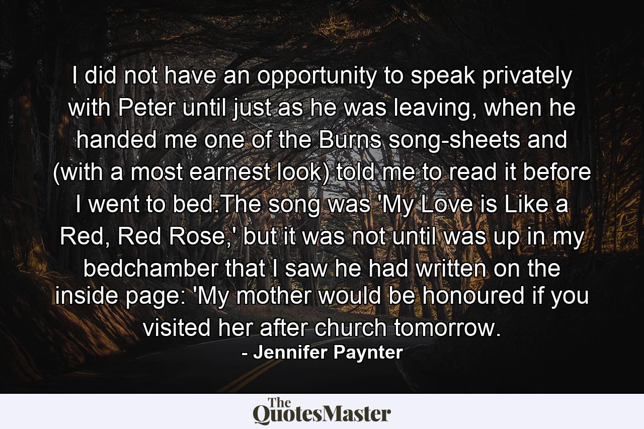 I did not have an opportunity to speak privately with Peter until just as he was leaving, when he handed me one of the Burns song-sheets and (with a most earnest look) told me to read it before I went to bed.The song was 'My Love is Like a Red, Red Rose,' but it was not until was up in my bedchamber that I saw he had written on the inside page: 'My mother would be honoured if you visited her after church tomorrow. - Quote by Jennifer Paynter