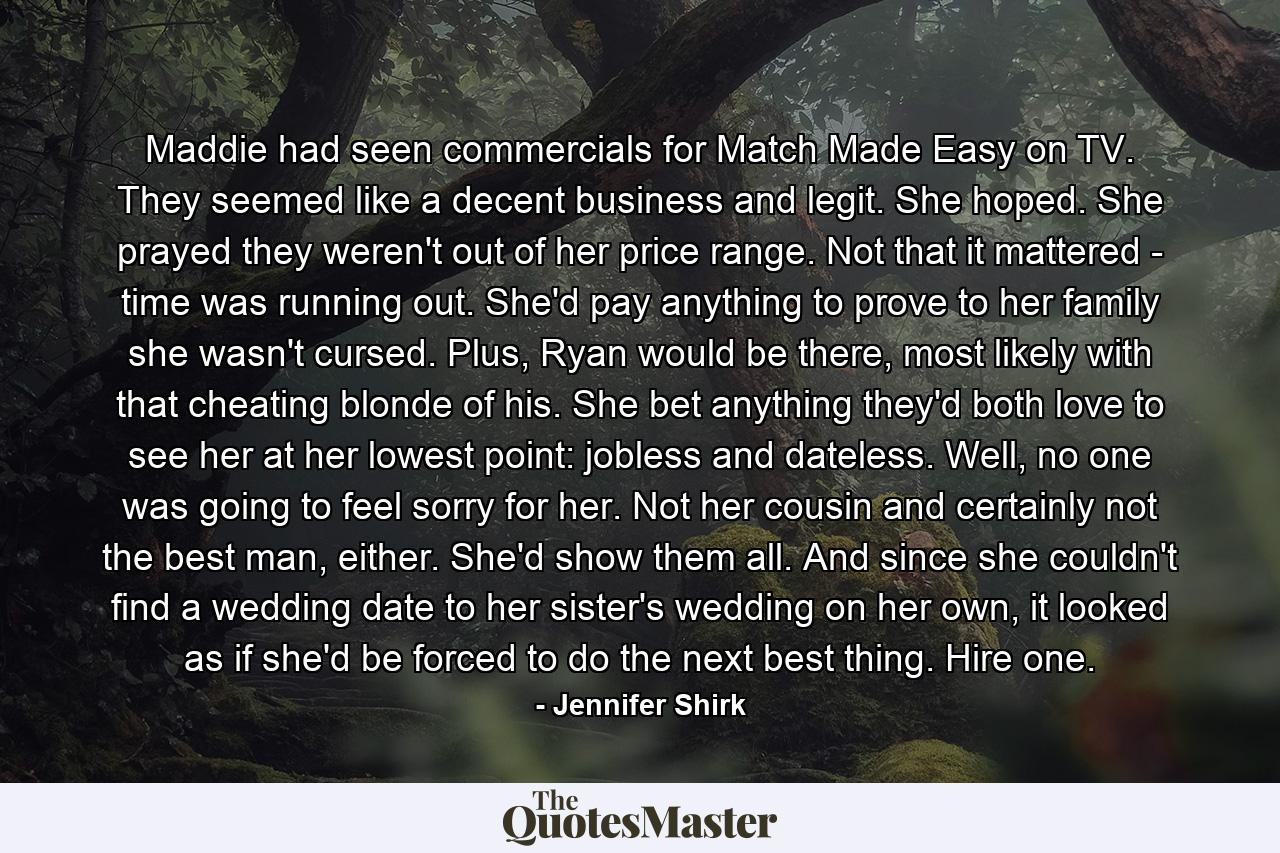 Maddie had seen commercials for Match Made Easy on TV. They seemed like a decent business and legit. She hoped. She prayed they weren't out of her price range. Not that it mattered - time was running out. She'd pay anything to prove to her family she wasn't cursed. Plus, Ryan would be there, most likely with that cheating blonde of his. She bet anything they'd both love to see her at her lowest point: jobless and dateless. Well, no one was going to feel sorry for her. Not her cousin and certainly not the best man, either. She'd show them all. And since she couldn't find a wedding date to her sister's wedding on her own, it looked as if she'd be forced to do the next best thing. Hire one. - Quote by Jennifer Shirk